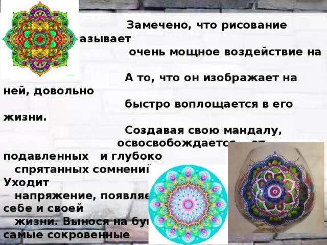  Замечено, что рисование мандалы оказывает  очень мощное воздействие на человека.  А то, что он изображает на ней, довольно  быстро воплощается в его жизни.  Создавая свою мандалу,  освосвобождается от подавленных и глубоко  спрятанных сомнений, страхов, неуверенности. Уходит  напряжение, появляется другое отношение к себе и своей  жизни. Вынося на бумагу внутрь круга свои самые сокровенные  желания, человек начинает творить вокруг  себя новую реальность, воспринимая и  себя по-новому, меняясь.    