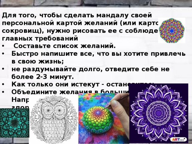 Для того, чтобы сделать мандалу своей персональной картой желаний (или картой сокровищ), нужно рисовать ее с соблюдением 5 главных требований  Составьте список желаний. Быстро напишите все, что вы хотите привлечь в свою жизнь; не раздумывайте долго, отведите себе не более 2-3 минут. Как только они истекут - остановитесь. Объедините желания в большие группы. Например, у вас могут быть такие - семья, дом, здоровье, деньги, карьера, путешествия, достижения и т.д.    