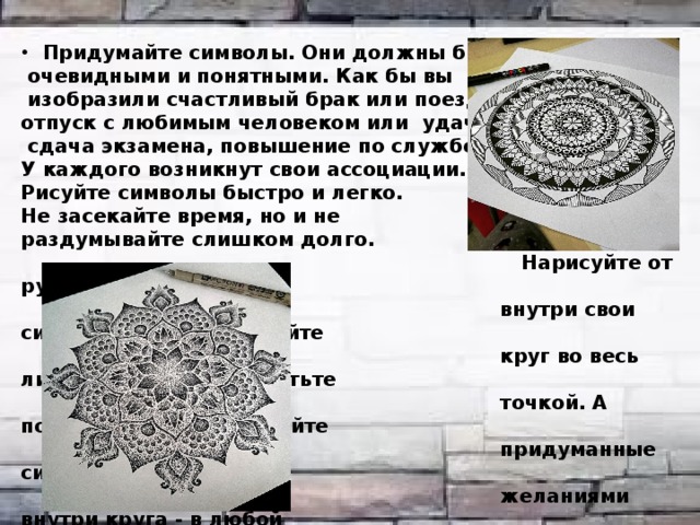 Придумайте символы. Они должны быть для вас  очевидными и понятными. Как бы вы  изобразили счастливый брак или поездку, отпуск с любимым человеком или удачная  сдача экзамена, повышение по службе? У каждого возникнут свои ассоциации. Рисуйте символы быстро и легко. Не засекайте время, но и не раздумывайте слишком долго.  Нарисуйте от руки круг и разместите  внутри свои символы-рисунки. Рисуйте  круг во весь лист. Центр круга пометьте  точкой. А потом просто изображайте  придуманные символы из списка с  желаниями внутри круга - в любой  последовательности, любых размеров  и цветов.     