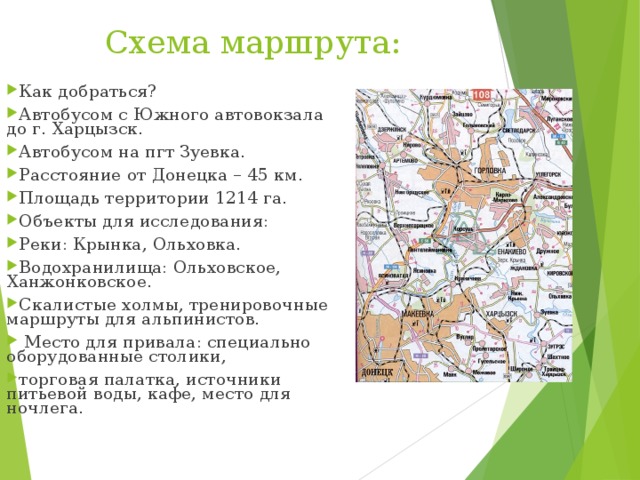 Как добраться? Автобусом с Южного автовокзала до г. Харцызск. Автобусом на пгт Зуевка. Расстояние от Донецка – 45 км. Площадь территории 1214 га. Объекты для исследования: Реки: Крынка, Ольховка. Водохранилища: Ольховское, Ханжонковское. Скалистые холмы, тренировочные маршруты для альпинистов.  Место для привала: спец иально оборудованные столики, торговая палатка, источники питьевой воды, кафе, место для ночлега. Схема маршрута: 