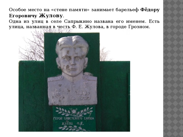 Особое место на «стене памяти» занимает барельеф Фёдору Егоровичу Жулову . Одна из улиц в селе Сапрыкино названа его именем. Есть улица, названная в честь Ф. Е. Жулова, в городе Грозном. 