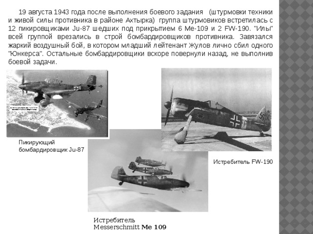 19 августа 1943 года после выполнения боевого задания   (штурмовки техники и живой силы противника в районе Ахтырка)   группа штурмовиков встретилась с 12 пикировщиками Ju-87 шедших под прикрытием 6 Ме-109 и 2 FW-190. 