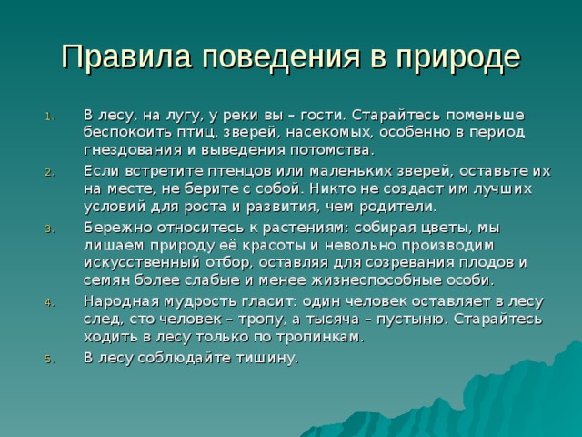 Правила поведения в природе В лесу, на лугу, у реки вы – гости. Старайтесь поменьше беспокоить птиц, зверей, насекомых, особенно в период гнездования и выведения потомства. Если встретите птенцов или маленьких зверей, оставьте их на месте, не берите с собой. Никто не создаст им лучших условий для роста и развития, чем родители. Бережно относитесь к растениям: собирая цветы, мы лишаем природу её красоты и невольно производим искусственный отбор, оставляя для созревания плодов и семян более слабые и менее жизнеспособные особи. Народная мудрость гласит: один человек оставляет в лесу след, сто человек – тропу, а тысяча – пустыню. Старайтесь ходить в лесу только по тропинкам. В лесу соблюдайте тишину. 