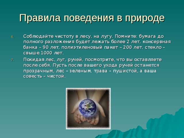 Правила поведения в природе Соблюдайте чистоту в лесу, на лугу. Помните: бумага до полного разложения будет лежать более 2 лет, консервная банка – 90 лет, полиэтиленовый пакет – 200 лет, стекло – свыше 1000 лет. Покидая лес, луг, ручей, посмотрите, что вы оставляете после себя. Пусть после вашего ухода ручей останется прозрачным, лес – зеленым, трава – пушистой, а ваша совесть – чистой. 