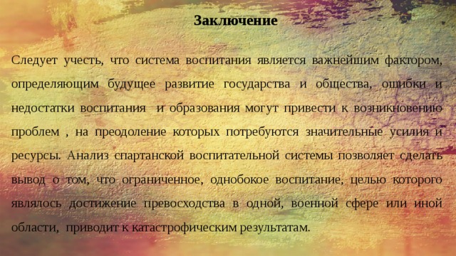 Заключение   Следует учесть, что система воспитания является важнейшим фактором, определяющим будущее развитие государства и общества, ошибки и недостатки воспитания и образования могут привести к возникновению проблем , на преодоление которых потребуются значительные усилия и ресурсы. Анализ спартанской воспитательной системы позволяет сделать вывод о том, что ограниченное, однобокое воспитание, целью которого являлось достижение превосходства в одной, военной сфере или иной области, приводит к катастрофическим результатам. 