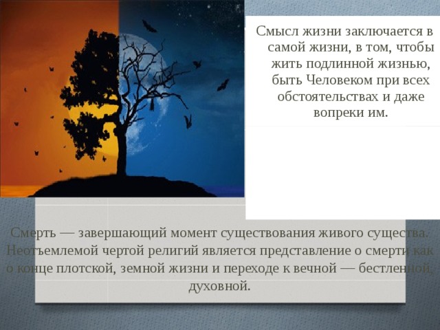   Смысл жизни заключается в самой жизни, в том, чтобы жить подлинной жизнью, быть Человеком при всех обстоятельствах и даже вопреки им. Смерть — завершающий момент существования живого существа. Неотъемлемой чертой религий является представление о смерти как о конце плотской, земной жизни и переходе к вечной — бестленной, духовной. 
