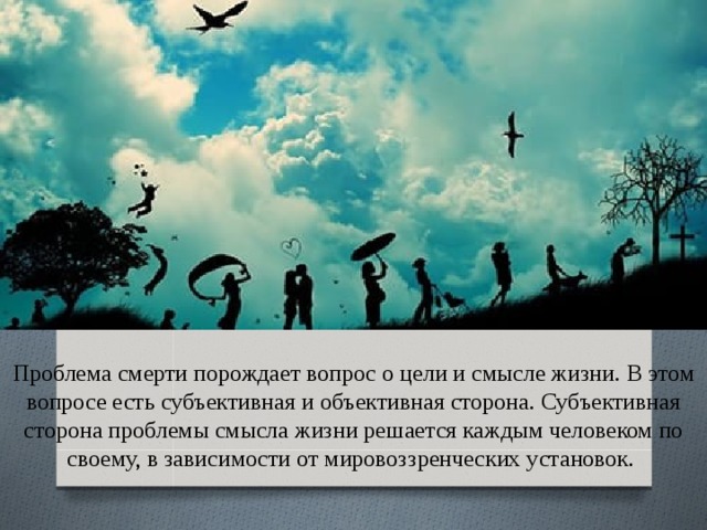 Проблема смерти порождает вопрос о цели и смысле жизни. В этом вопросе есть субъективная и объективная сторона. Субъективная сторона проблемы смысла жизни решается каждым человеком по своему, в зависимости от мировоззренческих установок.  