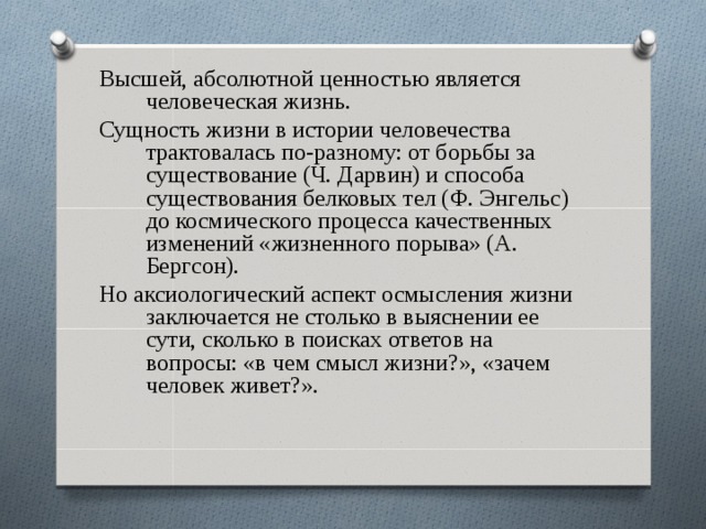 Высшей, абсолютной ценностью является человеческая жизнь. Сущность жизни в истории человечества трактовалась по-разному: от борьбы за существование (Ч. Дарвин) и способа существования белковых тел (Ф. Энгельс) до космического процесса качественных изменений «жизненного порыва» (А. Бергсон). Но аксиологический аспект осмысления жизни заключается не столько в выяснении ее сути, сколько в поисках ответов на вопросы: «в чем смысл жизни?», «зачем человек живет?». 