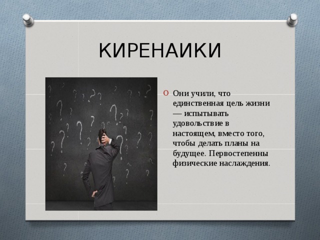 КИРЕНАИКИ Они учили, что единственная цель жизни — испытывать удовольствие в настоящем, вместо того, чтобы делать планы на будущее. Первостепенны физические наслаждения. 