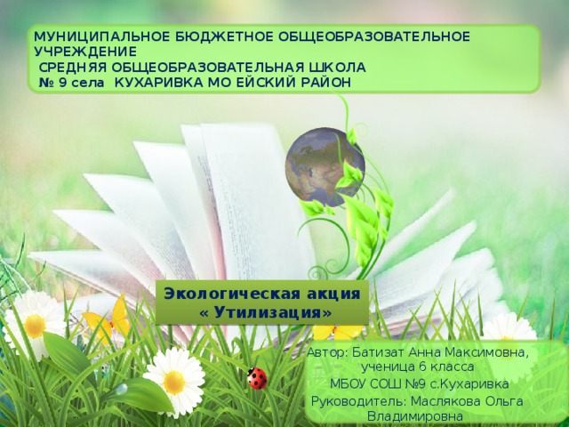 МУНИЦИПАЛЬНОЕ БЮДЖЕТНОЕ ОБЩЕОБРАЗОВАТЕЛЬНОЕ УЧРЕЖДЕНИЕ  СРЕДНЯЯ ОБЩЕОБРАЗОВАТЕЛЬНАЯ ШКОЛА  № 9 села КУХАРИВКА МО Ейский район Экологическая акция  « Утилизация» Автор: Батизат Анна Максимовна, ученица 6 класса  МБОУ СОШ №9 с.Кухаривка Руководитель: Маслякова Ольга Владимировна 