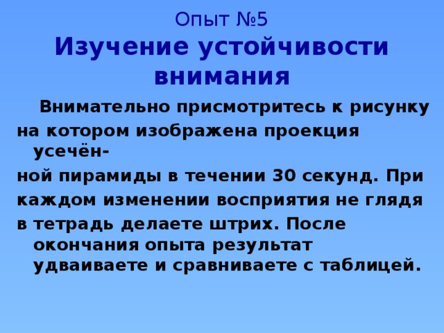 Опыт №5  Изучение устойчивости внимания  Внимательно присмотритесь к рисунку на котором изображена проекция усечён- ной пирамиды в течении 30 секунд. При каждом изменении восприятия не глядя в тетрадь делаете штрих. После окончания опыта результат удваиваете и сравниваете с таблицей. 