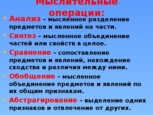 Мыслительные операции: Анализ  – мысленное разделение предметов и явлений на части. Синтез  – мысленное объединение частей или свойств в целое. Сравнение  – сопоставление предметов и явлений, нахождение сходства и различия между ними. Обобщение  – мысленное объединение предметов и явлений по их общим признакам. Абстрагирование  – выделение одних признаков и отвлечение от других. 