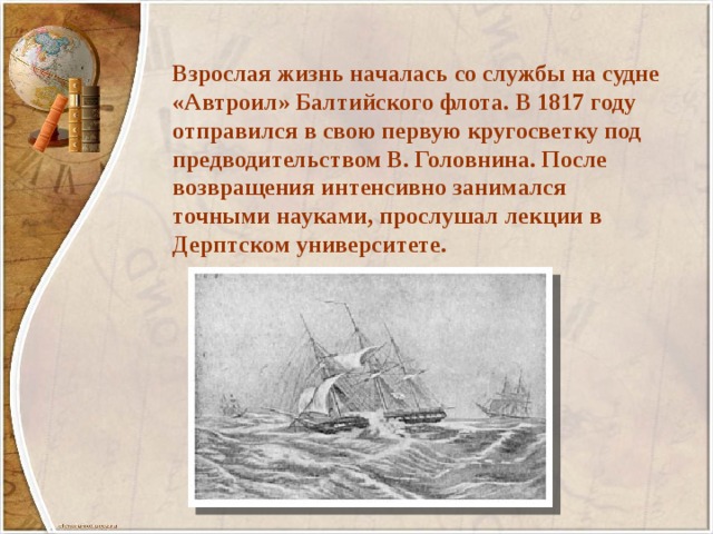 Взрослая жизнь началась со службы на судне «Автроил» Балтийского флота. В 1817 году отправился в свою первую кругосветку под предводительством В. Головнина. После возвращения интенсивно занимался точными науками, прослушал лекции в Дерптском университете. 