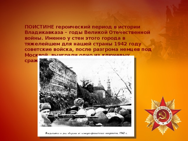ПОИСТИНЕ героический период в истории Владикавказа – годы Великой Отечественной войны. Именно у стен этого города в тяжелейшем для нашей страны 1942 году советские войска, после разгрома немцев под Москвой, выиграли одно из ключевых сражений. 