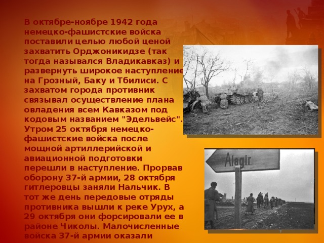 В октябре-ноябре 1942 года немецко-фашистские войска поставили целью любой ценой захватить Орджоникидзе (так тогда назывался Владикавказ) и развернуть широкое наступление на Грозный, Баку и Тбилиси. С захватом города противник связывал осуществление плана овладения всем Кавказом под кодовым названием 