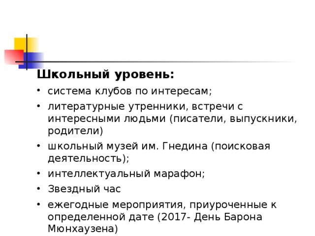 Школьный уровень: система клубов по интересам; литературные утренники, встречи с интересными людьми (писатели, выпускники, родители) школьный музей им. Гнедина (поисковая деятельность); интеллектуальный марафон; Звездный час ежегодные мероприятия, приуроченные к определенной дате (2017- День Барона Мюнхаузена) 