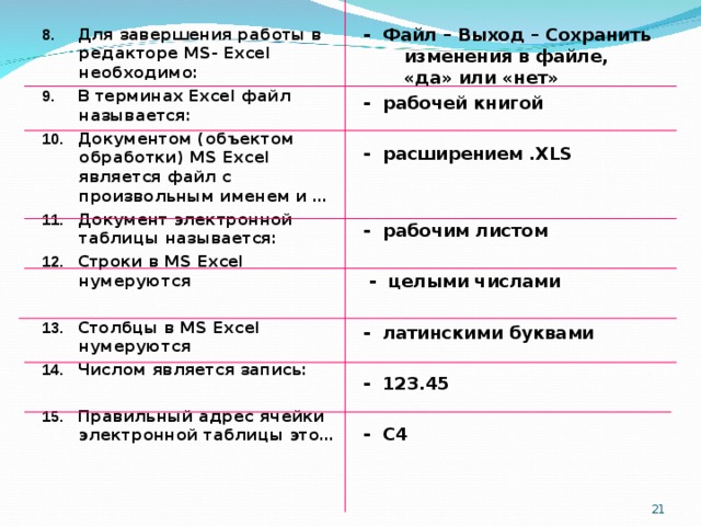 -  Файл – Выход – Сохранить изменения в файле, «да» или «нет» - рабочей книгой  - расширением .XLS   - рабочим листом   - целыми числами  - латинскими буквами  - 123.45  - С4 8. Для завершения работы в редакторе MS- Excel необходимо: 9. В терминах Excel файл называется: 10. Документом (объектом обработки) MS Excel является файл с произвольным именем и … 11. Документ электронной таблицы называется: 12. Строки в MS Excel нумеруются  13. Столбцы в MS Excel нумеруются 14. Числом является запись:  15. Правильный адрес ячейки электронной таблицы это…    