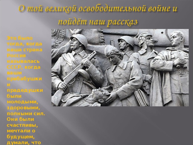 Это было тогда, когда наша страна Россия называлась СССР, когда ваши прабабушки и прадедушки были молодыми, здоровыми, полными сил. Они были счастливы, мечтали о будущем, думали, что все в их жизни будет хорошо. Но их мечтам не пришлось осуществиться. 