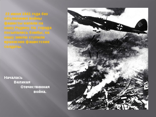  22 июня 1941 года без объявления войны фашисты напали на нашу Родину. На города посыпались бомбы, на нашу землю ступили вражеские фашистские солдаты. Началась  Великая  Отечественная  война.  