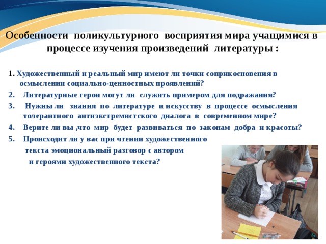 Особенности поликультурного восприятия мира учащимися в  процессе изучения произведений литературы : 1 . Художественный и реальный мир имеют ли точки соприкосновения в осмыслении социально-ценностных проявлений? Литературные герои могут ли служить примером для подражания?  Нужны ли знания по литературе и искусству в процессе осмысления толерантного антиэкстремистского диалога в современном мире? Верите ли вы ,что мир будет развиваться по законам добра и красоты? Происходит ли у вас при чтении художественного  текста эмоциональный разговор с автором  и героями художественного текста? 