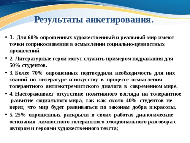 Результаты анкетирования. 1. Для 60% опрошенных художественный и реальный мир имеют точки соприкосновения в осмыслении социально-ценностных проявлений. 2. Литературные герои могут служить примером подражания для 50% студентов. 3. Более 70% опрошенных подтвердили необходимость для них знаний по литературе и искусству в процессе осмысления толерантного антиэкстремистского диалога в современном мире. 4. Настораживает отсутствие позитивного взгляда на толерантное развитие социального мира, так как около 40% студентов не верят, что мир будет развиваться по законам добра и красоты. 5. 25% опрошенных раскрыли в своих работах диалогические основания личностного толерантного эмоционального разговора с автором и героями художественного текста; 