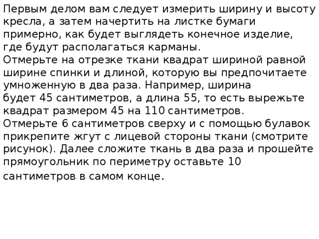 Первым делом вам следует измерить ширину и высоту кресла, а затем начертить на листке бумаги примерно, как будет выглядеть конечное изделие, где будут располагаться карманы. Отмерьте на отрезке ткани квадрат шириной равной ширине спинки и длиной, которую вы предпочитаете умноженную в два раза. Например, ширина будет 45 сантиметров, а длина 55, то есть вырежьте квадрат размером 45 на 110 сантиметров. Отмерьте 6 сантиметров сверху и с помощью булавок прикрепите жгут с лицевой стороны ткани (смотрите рисунок). Далее сложите ткань в два раза и прошейте прямоугольник по периметру оставьте 10 сантиметров в самом конце . 