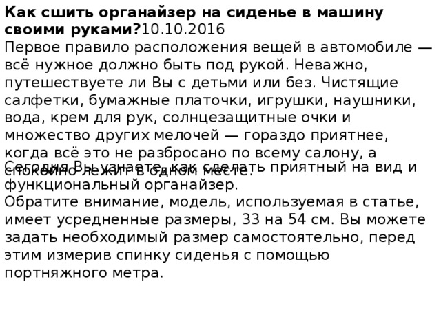 Как сшить органайзер на сиденье в машину своими руками? 10.10.2016 Первое правило расположения вещей в автомобиле — всё нужное должно быть под рукой. Неважно, путешествуете ли Вы с детьми или без. Чистящие салфетки, бумажные платочки, игрушки, наушники, вода, крем для рук, солнцезащитные очки и множество других мелочей — гораздо приятнее, когда всё это не разбросано по всему салону, а спокойно лежит в одном месте. Сегодня Вы узнаете, как сделать приятный на вид и функциональный органайзер. Обратите внимание, модель, используемая в статье, имеет усредненные размеры, 33 на 54 см. Вы можете задать необходимый размер самостоятельно, перед этим измерив спинку сиденья с помощью портняжного метра. 