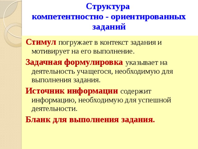 Структура  компетентностно - ориентированных заданий Стимул  погружает в контекст задания и мотивирует на его выполнение. Задачная формулировка указывает на деятельность учащегося, необходимую для выполнения задания. Источник информации содержит информацию, необходимую для успешной деятельности. Бланк для выполнения задания. 