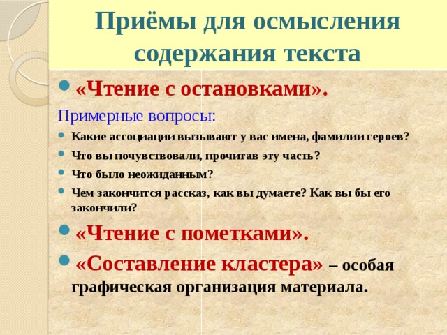 Приёмы для осмысления содержания текста «Чтение с остановками». Примерные вопросы: Какие ассоциации вызывают у вас имена, фамилии героев? Что вы почувствовали, прочитав эту часть? Что было неожиданным? Чем закончится рассказ, как вы думаете? Как вы бы его закончили? «Чтение с пометками». «Составление кластера» – особая графическая организация материала. 