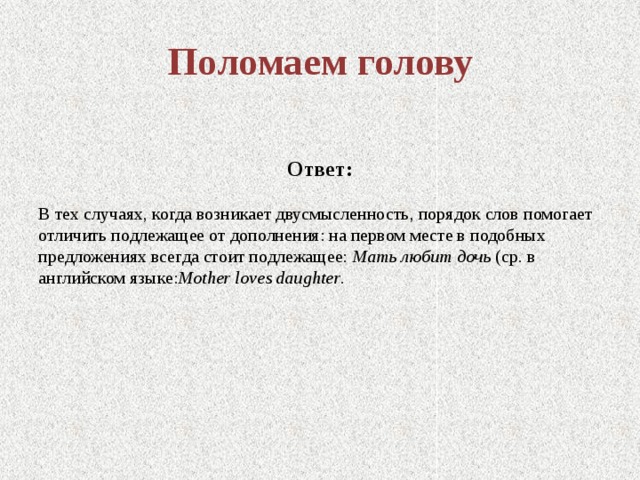 Поломаем голову Ответ: В тех случаях, когда возникает двусмысленность, порядок слов помогает отличить подлежащее от дополнения: на первом месте в подобных предложениях всегда стоит подлежащее: Мать любит дочь (ср. в английском языке: Mother loves daughter .   