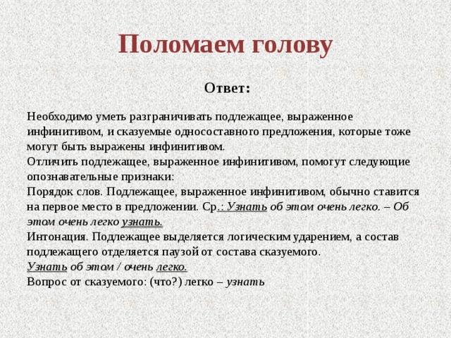 Поломаем голову   Ответ: Необходимо уметь разграничивать подлежащее, выраженное инфинитивом, и сказуемые односоставного предложения, которые тоже могут быть выражены инфинитивом. Отличить подлежащее, выраженное инфинитивом, помогут следующие опознавательные признаки: Порядок слов. Подлежащее, выраженное инфинитивом, обычно ставится на первое место в предложении. Ср .: Узнать об этом очень легко. – Об этом очень легко узнать. Интонация. Подлежащее выделяется логическим ударением, а состав подлежащего отделяется паузой от состава сказуемого. Узнать  об этом / очень легко. Вопрос от сказуемого: (что?) легко – узнать 