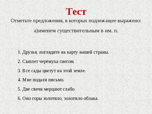 Тест Отметьте предложения, в которых подлежащее выражено: а)именем существительным в им. п.  1. Друзья, поглядите на карту нашей страны.  2. Сыплет черёмуха снегом.  3. Все сады цветут на этой земле.  4. Мне подали письмо.  5. Две свечи мерцают слабо.  6. Оно горы золотило, золотило облака. 