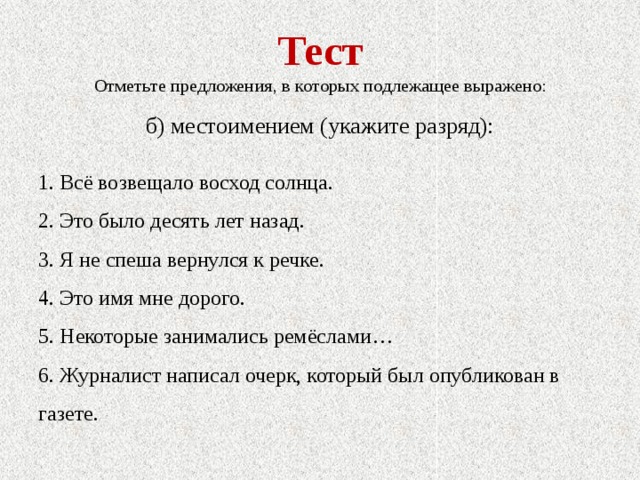 Тест Отметьте предложения, в которых подлежащее выражено: б) местоимением (укажите разряд): 1. Всё возвещало восход солнца. 2. Это было десять лет назад. 3. Я не спеша вернулся к речке. 4. Это имя мне дорого. 5. Некоторые занимались ремёслами… 6. Журналист написал очерк, который был опубликован в газете. 