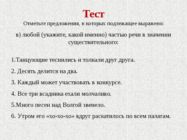 Тест Отметьте предложения, в которых подлежащее выражено: в) любой (укажите, какой именно) частью речи в значении существительного: 1.Танцующие теснились и толкали друг друга. 2. Десять делится на два. 3. Каждый может участвовать в конкурсе. 4. Все три всадника ехали молчаливо. 5.Много песен над Волгой звенело. 6. Утром его «хо-хо-хо» вдруг раскатилось по всем палатам. 