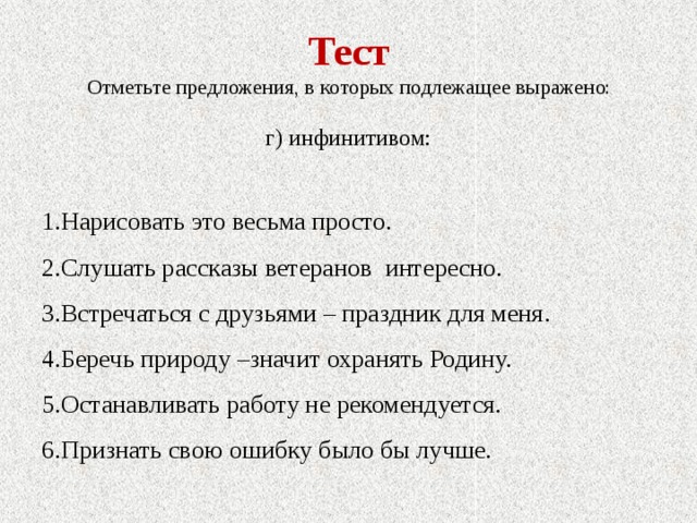 Тест Отметьте предложения, в которых подлежащее выражено: г) инфинитивом: 1.Нарисовать это весьма просто. 2.Слушать рассказы ветеранов интересно. 3.Встречаться с друзьями – праздник для меня. 4.Беречь природу –значит охранять Родину. 5.Останавливать работу не рекомендуется. 6.Признать свою ошибку было бы лучше. 