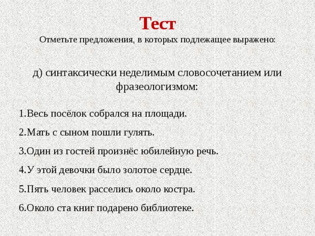 Тест Отметьте предложения, в которых подлежащее выражено: д) синтаксически неделимым словосочетанием или фразеологизмом: 1.Весь посёлок собрался на площади. 2.Мать с сыном пошли гулять. 3.Один из гостей произнёс юбилейную речь. 4.У этой девочки было золотое сердце. 5.Пять человек расселись около костра. 6.Около ста книг подарено библиотеке. 