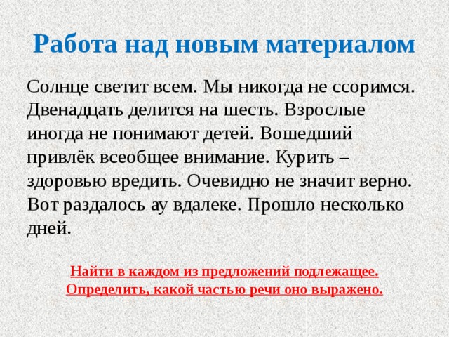 Работа над новым материалом Солнце светит всем. Мы никогда не ссоримся. Двенадцать делится на шесть. Взрослые иногда не понимают детей. Вошедший привлёк всеобщее внимание. Курить – здоровью вредить. Очевидно не значит верно. Вот раздалось ау вдалеке. Прошло несколько дней. Найти в каждом из предложений подлежащее. Определить, какой частью речи оно выражено. 