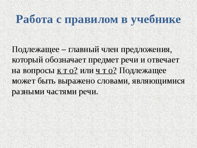 Работа с правилом в учебнике Подлежащее – главный член предложения, который обозначает предмет речи и отвечает на вопросы к т о? или ч т о? Подлежащее может быть выражено словами, являющимися разными частями речи. 