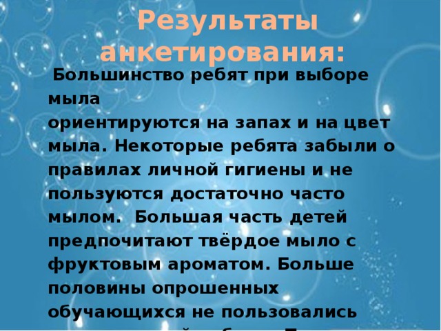 Результаты анкетирования:  Большинство ребят при выборе мыла ориентируются на запах и на цвет мыла. Некоторые ребята забыли о правилах личной гигиены и не пользуются достаточно часто мылом. Большая часть детей предпочитают твёрдое мыло с фруктовым ароматом. Больше половины опрошенных обучающихся не пользовались мылом ручной работы. Почти все ребята хотели бы изготовить мыло своими руками. 