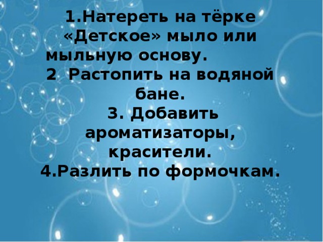 1.Натереть на тёрке «Детское» мыло или мыльную основу. 2 Растопить на водяной бане.  3. Добавить ароматизаторы, красители. 4.Разлить по формочкам.  