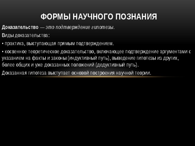 Формы научного познания Доказательство — это подтверждение гипотезы. Виды доказательства: •  практика, выступающая прямым подтверждением. •  косвенное теоретическое доказательство, включающее подтверждение аргументами с указанием на факты и законы (индуктивный путь), выведение гипотезы из других, более общих и уже доказанных положений (дедуктивный путь). Доказанная гипотеза выступает основой построения научной теории. 