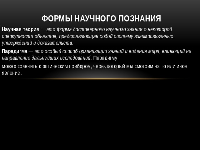 Формы научного познания Научная теория — это форма достоверного научного знания о некоторой совокупности объектов, представляющая собой систему взаимосвязанных утверждений и доказательств. Парадигма — это особый способ организации знаний и видения мира, влияющий на направление дальнейших исследований. Парадигму можно сравнить с оптическим прибором, через который мы смотрим на то или иное явление. 