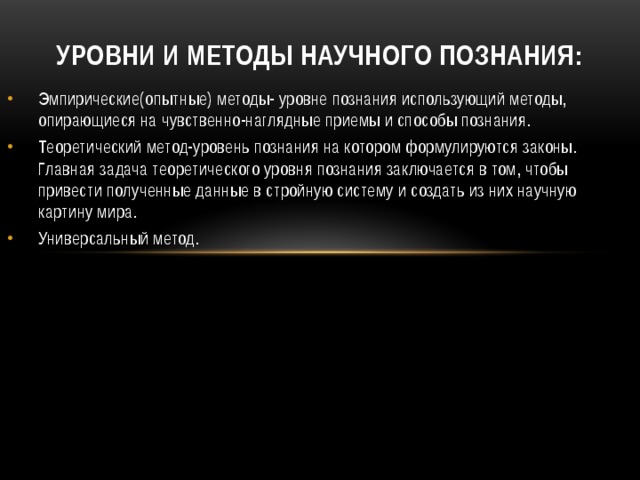 Уровни и методы научного познания: Эмпирические(опытные) методы- уровне познания использующий методы, опирающиеся на чувственно-наглядные приемы и способы познания. Теоретический метод-уровень познания на котором формулируются законы. Главная задача теоретического уровня познания заключается в том, чтобы привести полученные данные в стройную систему и создать из них научную картину мира. Универсальный метод.   