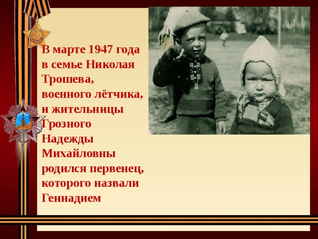 В марте 1947 года в семье Николая Трошева, военного лётчика, и жительницы Грозного Надежды Михайловны родился первенец, которого назвали Геннадием 