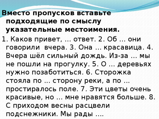 Вместо пропусков вставьте подходящие по смыслу указательные местоимения. 1. Каков привет, ... ответ. 2. Об ... они говорили вчера. 3. Она ... красавица. 4. Вчера шёл сильный дождь. Из-за ... мы не пошли на прогулку. 5. О ... деревьях нужно позаботиться. 6. Сторожка стояла по ... сторону реки, а по ... простиралось поле. 7. Эти цветы очень красивые, но ... мне нравятся больше. 8. С приходом весны расцвели подснежники. Мы рады .... 