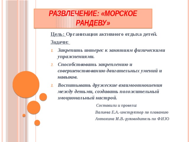 Развлечение: «Морское рандеву» Цель: Организация активного отдыха детей. Задачи: Закрепить интерес к занятиям физическими упражнениями. Способствовать закреплению и совершенствованию двигательных умений и навыков. Воспитывать дружеские взаимоотношения между детьми, создавать положительный эмоциональный настрой.  Составили и провели:  Валиева Е.А.-инструктор по плаванию  Антохина М.В.-руководитель по ФИЗ О 