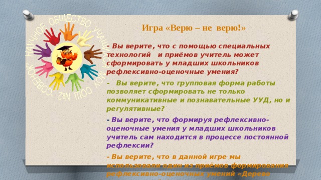 Игра «Верю – не верю!» - Вы верите, что с помощью специальных технологий и приёмов учитель может сформировать у младших школьников рефлексивно-оценочные умения? - Вы верите, что групповая форма работы позволяет сформировать не только коммуникативные и познавательные УУД, но и регулятивные? - Вы верите, что формируя рефлексивно-оценочные умения у младших школьников учитель сам находится в процессе постоянной рефлексии? - Вы верите, что в данной игре мы использовали один из приёмов формирования рефлексивно-оценочных умений «Дерево предсказаний»?    