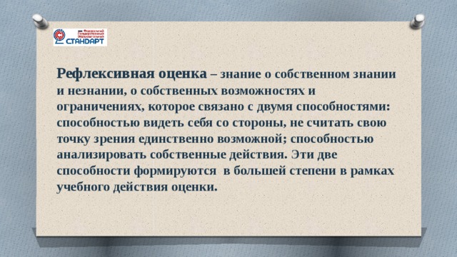 Рефлексивная оценка – знание о собственном знании и незнании, о собственных возможностях и ограничениях, которое связано с двумя способностями: способностью видеть себя со стороны, не считать свою точку зрения единственно возможной; способностью анализировать собственные действия. Эти две способности формируются в большей степени в рамках учебного действия оценки. 