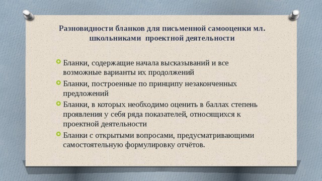 Разновидности бланков для письменной самооценки мл. школьниками проектной деятельности Бланки, содержащие начала высказываний и все возможные варианты их продолжений Бланки, построенные по принципу незаконченных предложений Бланки, в которых необходимо оценить в баллах степень проявления у себя ряда показателей, относящихся к проектной деятельности Бланки с открытыми вопросами, предусматривающими самостоятельную формулировку отчётов. 