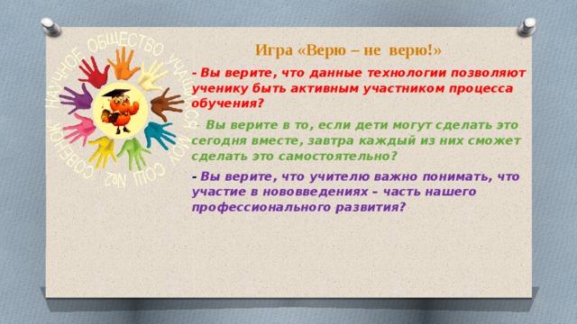 Игра «Верю – не верю!» - Вы верите, что данные технологии позволяют ученику быть активным участником процесса обучения?  - Вы верите в то, если дети могут сделать это сегодня вместе, завтра каждый из них сможет сделать это самостоятельно? - Вы верите, что учителю важно понимать, что участие в нововведениях – часть нашего профессионального развития ?     